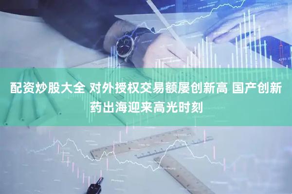 配资炒股大全 对外授权交易额屡创新高 国产创新药出海迎来高光时刻