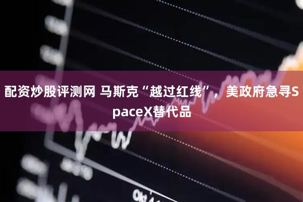 配资炒股评测网 马斯克“越过红线”，美政府急寻SpaceX替代品