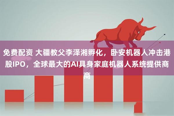 免费配资 大疆教父李泽湘孵化，卧安机器人冲击港股IPO，全球最大的AI具身家庭机器人系统提供商