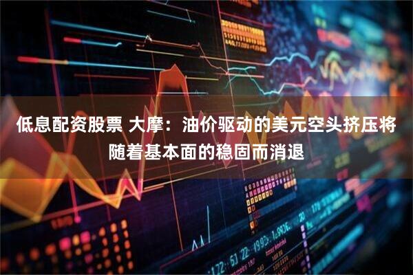 低息配资股票 大摩：油价驱动的美元空头挤压将随着基本面的稳固而消退