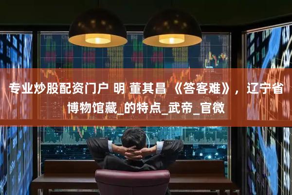专业炒股配资门户 明 董其昌 《答客难》，辽宁省博物馆藏_的特点_武帝_官微