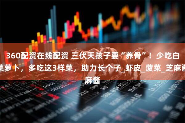 360配资在线配资 三伏天孩子要“养骨”！少吃白菜萝卜，多吃这3样菜，助力长个子_虾皮_菠菜_芝麻酱