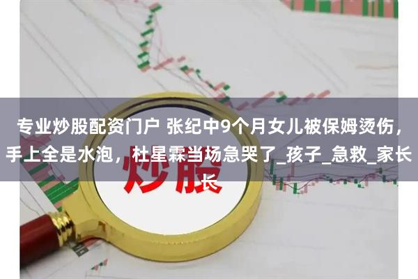 专业炒股配资门户 张纪中9个月女儿被保姆烫伤，手上全是水泡，杜星霖当场急哭了_孩子_急救_家长