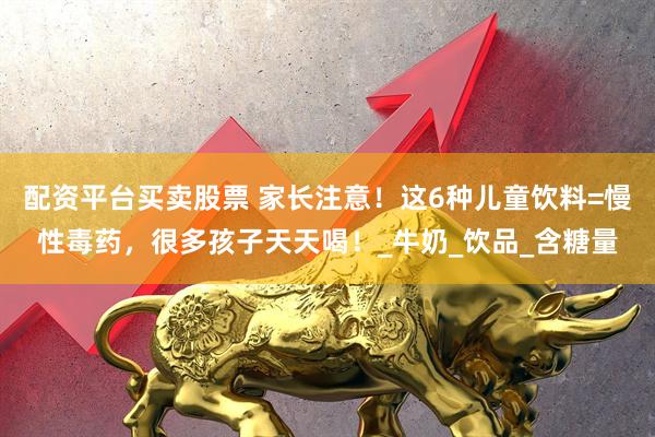 配资平台买卖股票 家长注意！这6种儿童饮料=慢性毒药，很多孩子天天喝！_牛奶_饮品_含糖量
