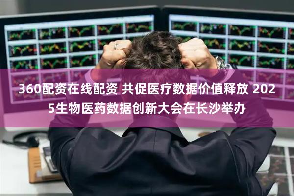360配资在线配资 共促医疗数据价值释放 2025生物医药数据创新大会在长沙举办