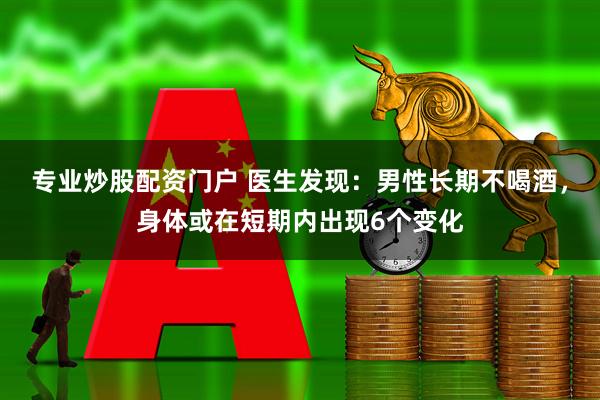 专业炒股配资门户 医生发现：男性长期不喝酒，身体或在短期内出现6个变化