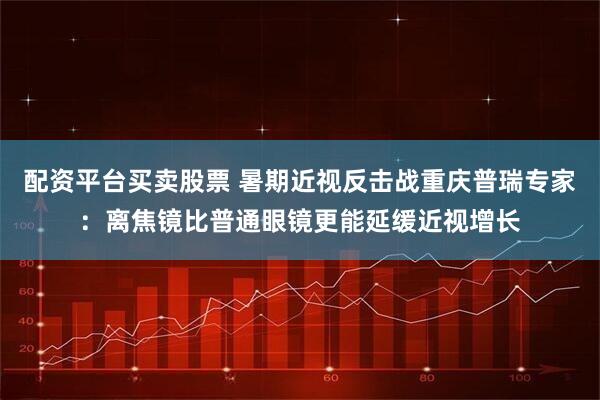 配资平台买卖股票 暑期近视反击战重庆普瑞专家：离焦镜比普通眼镜更能延缓近视增长