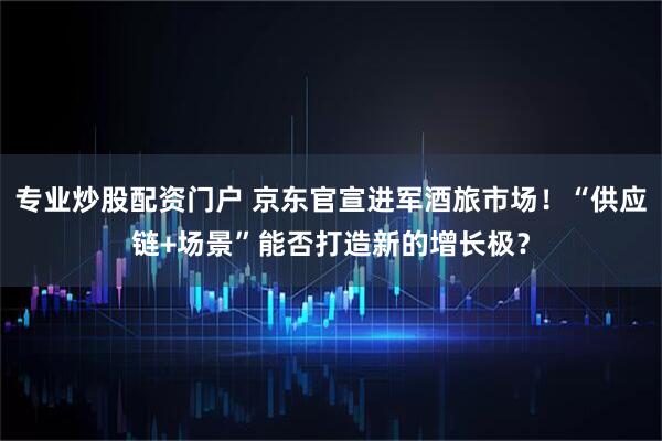 专业炒股配资门户 京东官宣进军酒旅市场！“供应链+场景”能否打造新的增长极？