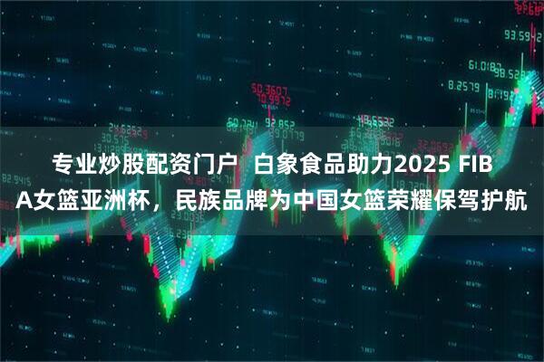 专业炒股配资门户  白象食品助力2025 FIBA女篮亚洲杯，民族品牌为中国女篮荣耀保驾护航