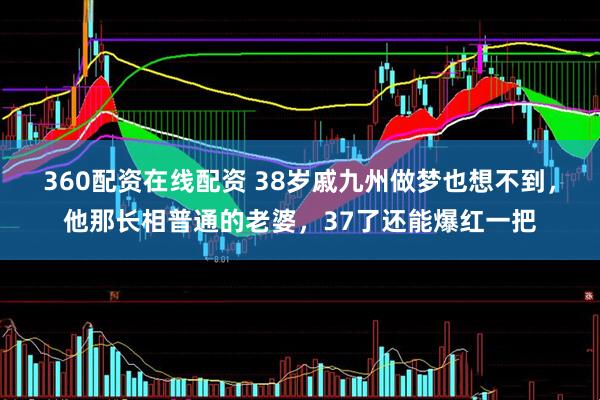 360配资在线配资 38岁戚九州做梦也想不到，他那长相普通的老婆，37了还能爆红一把