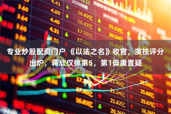 专业炒股配资门户 《以法之名》收官，演技评分出炉，蒋欣仅排第5，第1毋庸置疑