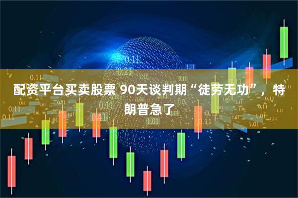 配资平台买卖股票 90天谈判期“徒劳无功”，特朗普急了