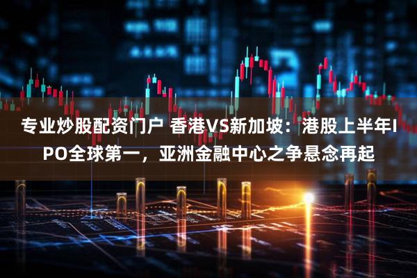专业炒股配资门户 香港VS新加坡：港股上半年IPO全球第一，亚洲金融中心之争悬念再起