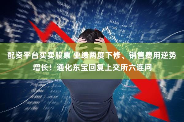 配资平台买卖股票 业绩两度下修、销售费用逆势增长！通化东宝回复上交所六连问