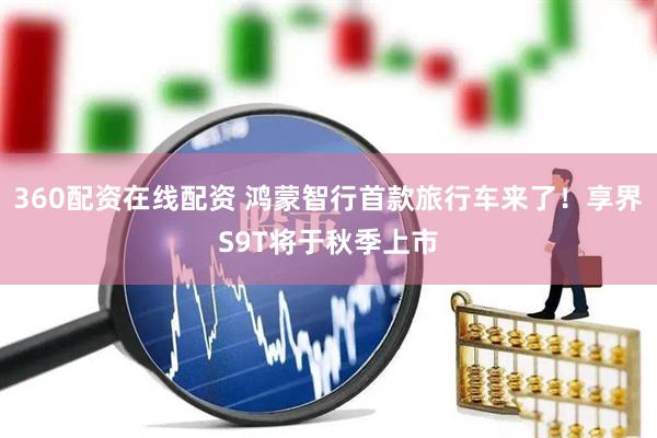 360配资在线配资 鸿蒙智行首款旅行车来了！享界S9T将于秋季上市