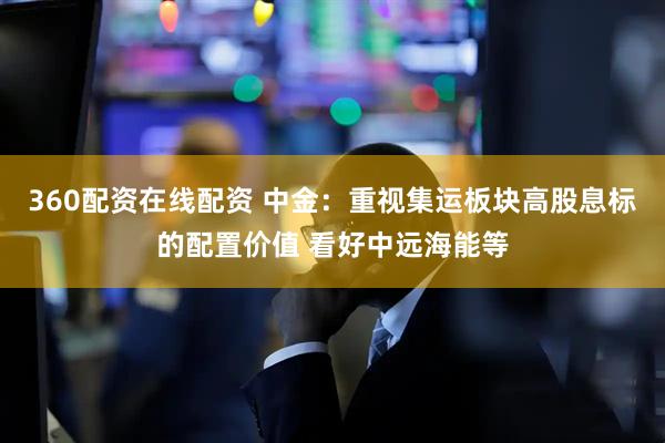 360配资在线配资 中金：重视集运板块高股息标的配置价值 看好中远海能等