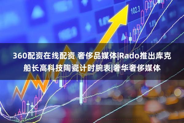 360配资在线配资 奢侈品媒体|Rado推出库克船长高科技陶瓷计时腕表|奢华奢侈媒体