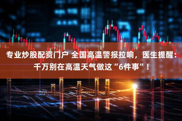 专业炒股配资门户 全国高温警报拉响，医生提醒：千万别在高温天气做这“6件事”！
