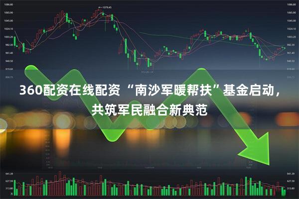 360配资在线配资 “南沙军暖帮扶”基金启动，共筑军民融合新典范
