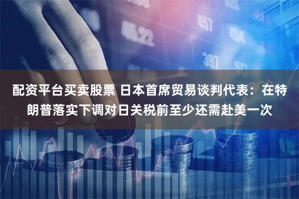 配资平台买卖股票 日本首席贸易谈判代表：在特朗普落实下调对日关税前至少还需赴美一次