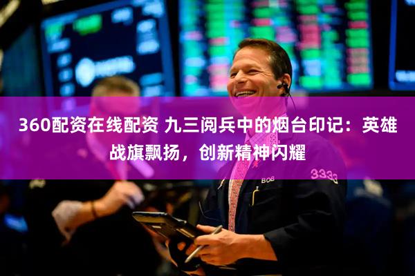 360配资在线配资 九三阅兵中的烟台印记：英雄战旗飘扬，创新精神闪耀