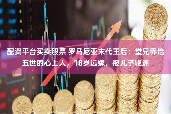 配资平台买卖股票 罗马尼亚末代王后：堂兄乔治五世的心上人，18岁远嫁，被儿子驱逐