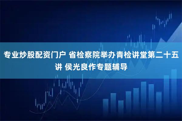 专业炒股配资门户 省检察院举办青检讲堂第二十五讲 侯光良作专题辅导