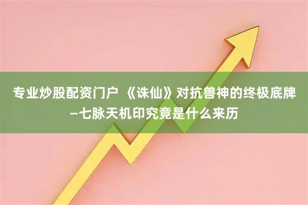 专业炒股配资门户 《诛仙》对抗兽神的终极底牌—七脉天机印究竟是什么来历
