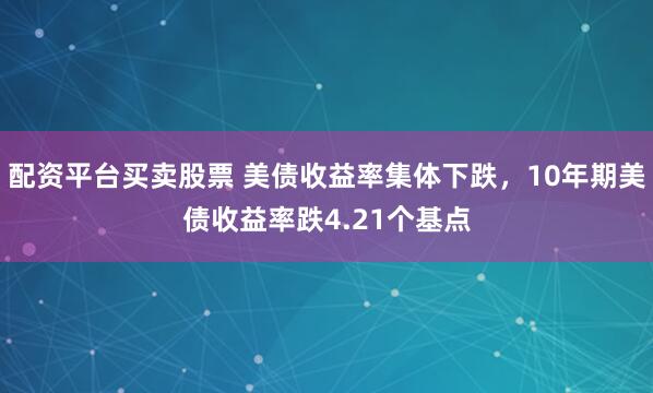 配资平台买卖股票 美债收益率集体下跌，10年期美债收益率跌4.21个基点