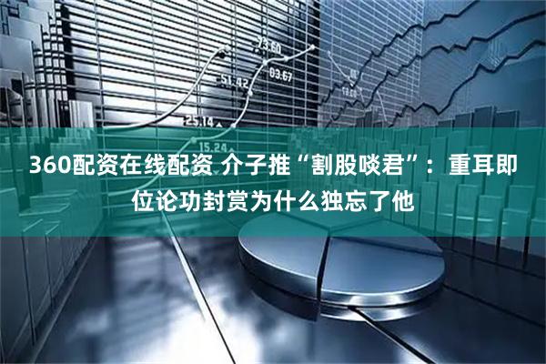 360配资在线配资 介子推“割股啖君”：重耳即位论功封赏为什么独忘了他