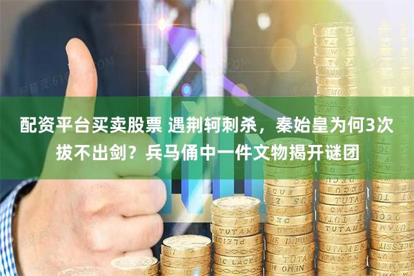 配资平台买卖股票 遇荆轲刺杀，秦始皇为何3次拔不出剑？兵马俑中一件文物揭开谜团