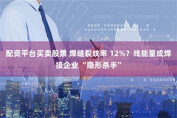 配资平台买卖股票 焊缝裂纹率 12%？线能量成焊接企业 “隐形杀手”