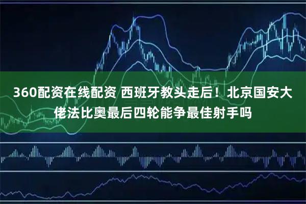 360配资在线配资 西班牙教头走后！北京国安大佬法比奥最后四轮能争最佳射手吗