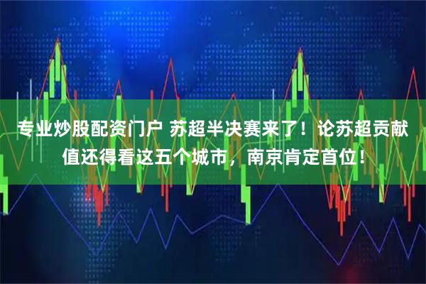 专业炒股配资门户 苏超半决赛来了！论苏超贡献值还得看这五个城市，南京肯定首位！