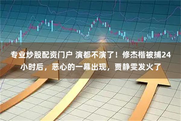 专业炒股配资门户 演都不演了！修杰楷被捕24小时后，恶心的一幕出现，贾静雯发火了