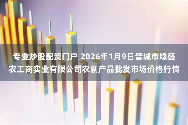 专业炒股配资门户 2026年1月9日晋城市绿盛农工商实业有限公司农副产品批发市场价格行情
