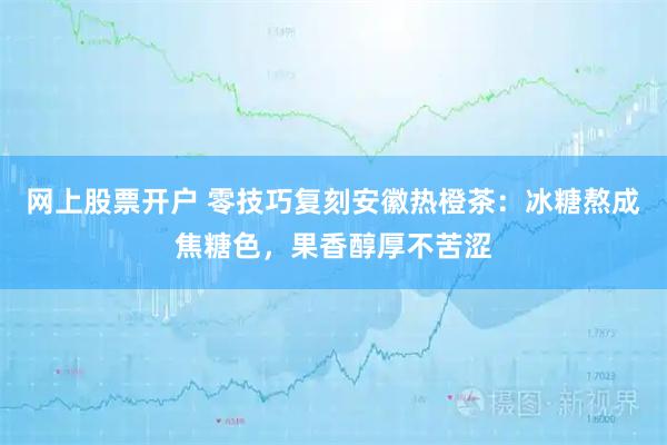 网上股票开户 零技巧复刻安徽热橙茶：冰糖熬成焦糖色，果香醇厚不苦涩